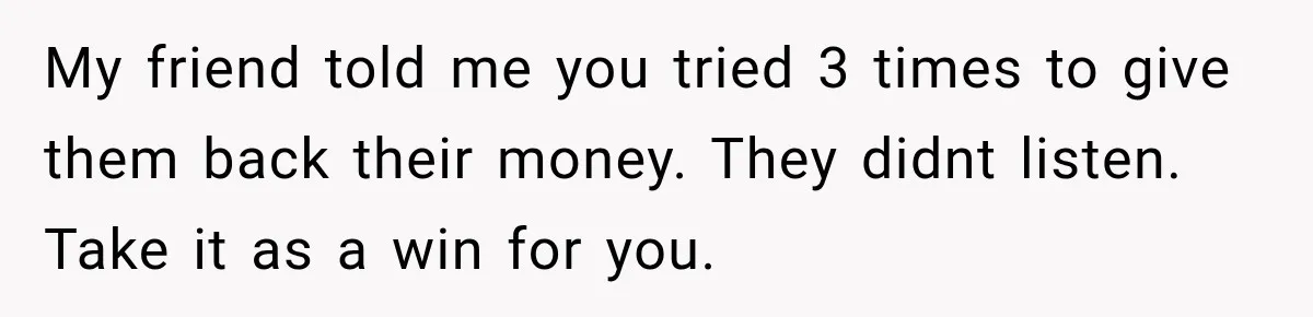 My friend told me you tried 3 times to give them back their money. They didnt listen. Take it as a win for you.