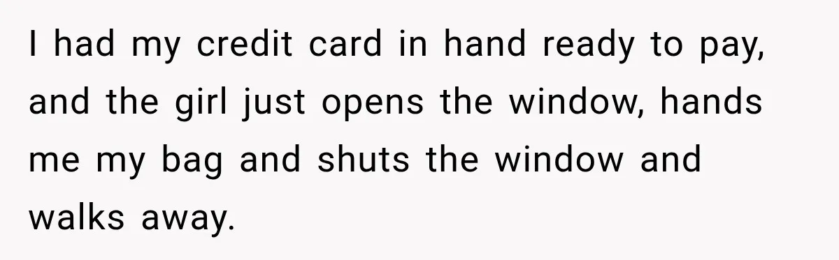 I had my credit card in hand ready to pay, and the girl just opens the window, hands me my bag and shuts the window and walks away.