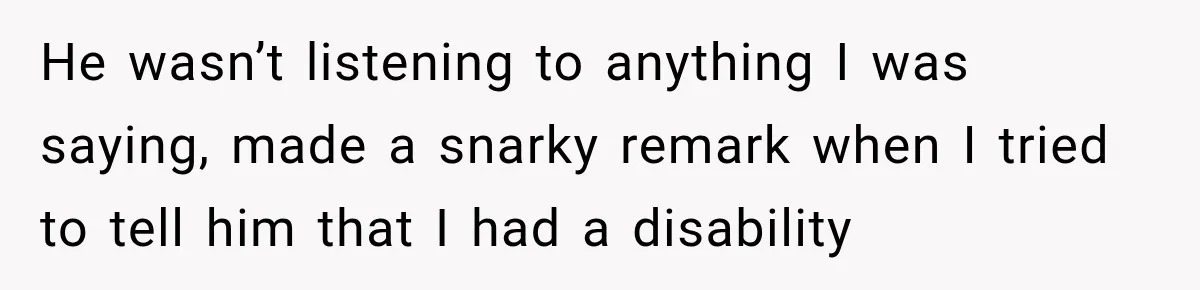 He wasn’t listening to anything I was saying, made a snarky remark when I tried to tell him that I had a disability