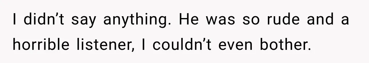 I didn’t say anything. He was so rude and a horrible listener, I couldn’t even bother.