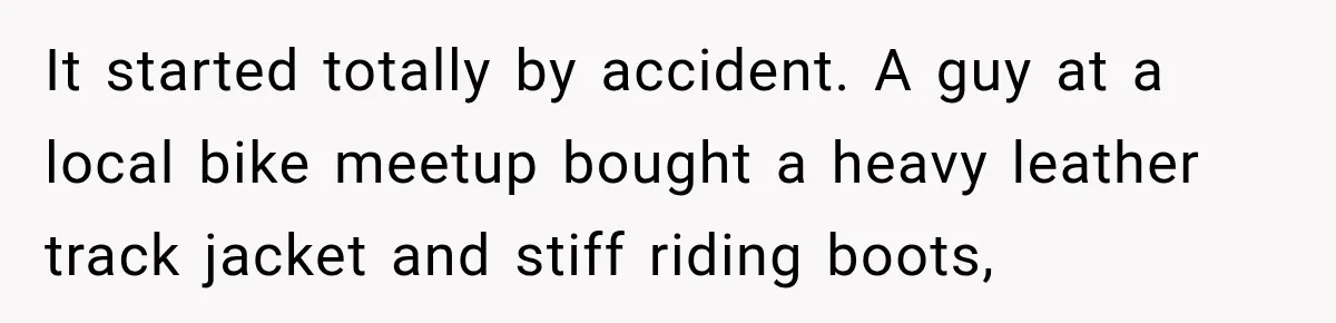 It started totally by accident. A guy at a local bike meetup bought a heavy leather track jacket and stiff riding boots,