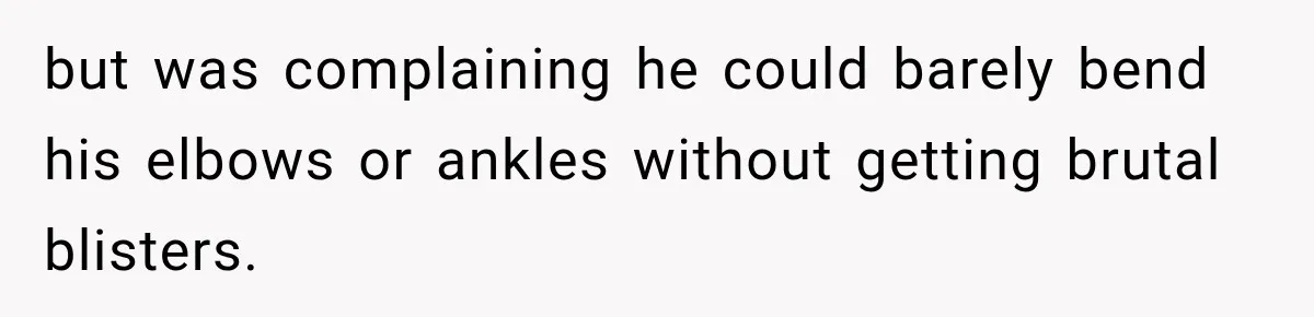 but was complaining he could barely bend his elbows or ankles without getting brutal blisters.