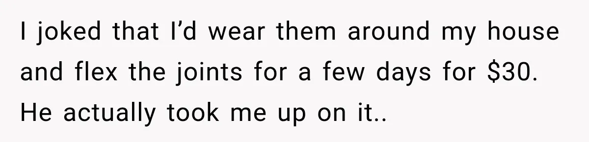 I joked that I’d wear them around my house and flex the joints for a few days for $30. He actually took me up on it.. ​