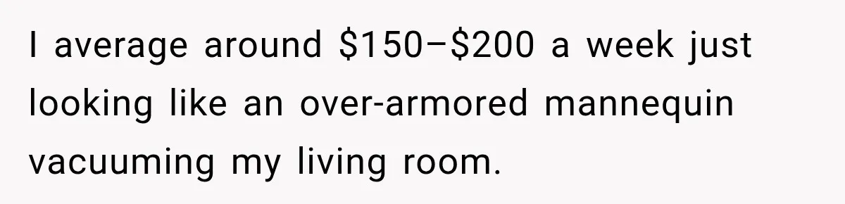 ​I average around $150–$200 a week just looking like an over-armored mannequin vacuuming my living room.