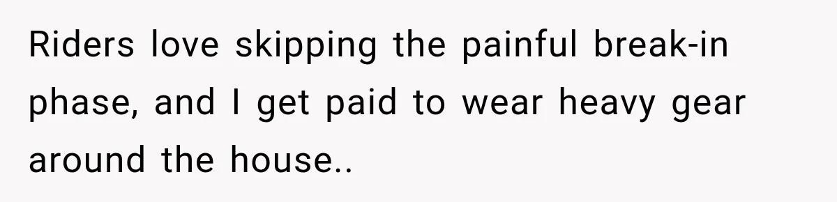 Riders love skipping the painful break-in phase, and I get paid to wear heavy gear around the house.. ​