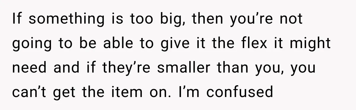 If something is too big, then you’re not going to be able to give it the flex it might need and if they’re smaller than you, you can’t get the...