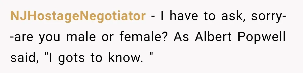 NJHostageNegotiator − I have to ask, sorry--are you male or female? As Albert Popwell said, "I gots to know. "