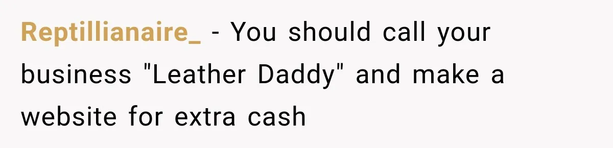 Reptillianaire_ − You should call your business "Leather Daddy" and make a website for extra cash