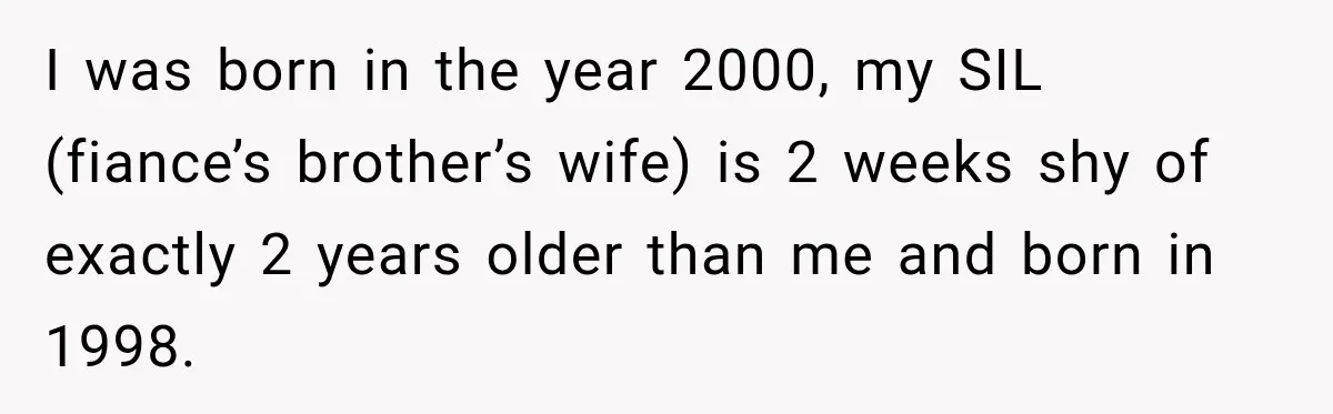 I was born in the year 2000, my SIL (fiance’s brother’s wife) is 2 weeks shy of exactly 2 years older than me and born in 1998.