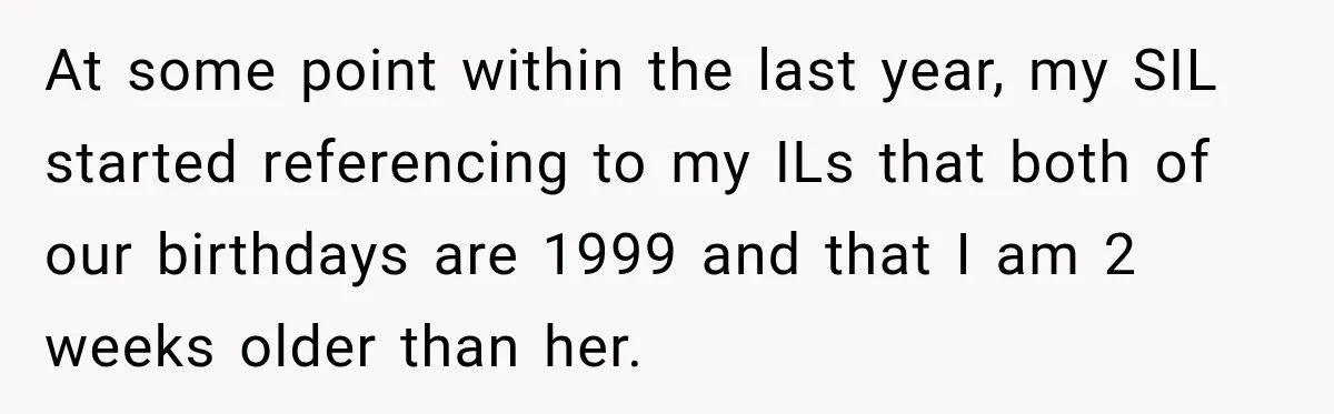 At some point within the last year, my SIL started referencing to my ILs that both of our birthdays are 1999 and that I am 2 weeks older than her.