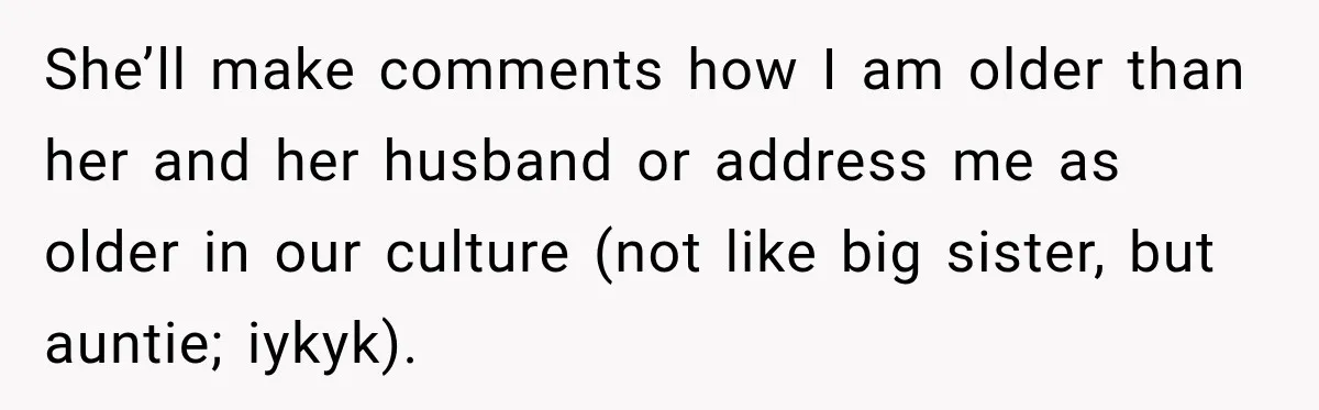 She’ll make comments how I am older than her and her husband or address me as older in our culture (not like big sister, but auntie; iykyk).