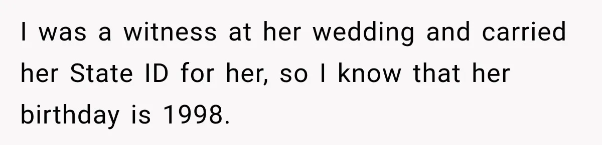 I was a witness at her wedding and carried her State ID for her, so I know that her birthday is 1998.