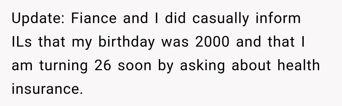 Update: Fiance and I did casually inform ILs that my birthday was 2000 and that I am turning 26 soon by asking about health insurance.