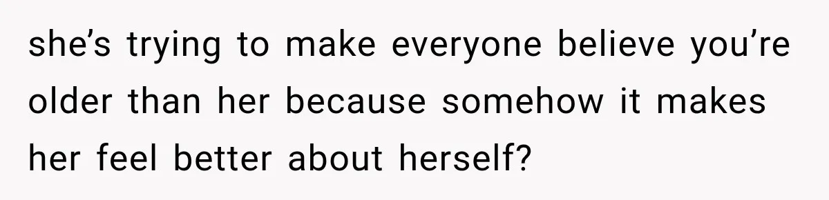 she’s trying to make everyone believe you’re older than her because somehow it makes her feel better about herself?
