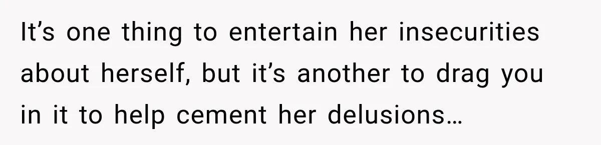 It’s one thing to entertain her insecurities about herself, but it’s another to drag you in it to help cement her delusions…