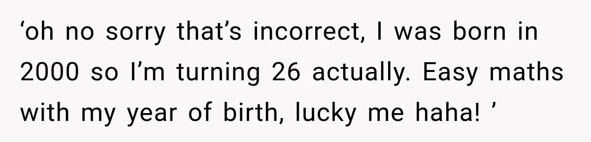 ‘oh no sorry that’s incorrect, I was born in 2000 so I’m turning 26 actually. Easy maths with my year of birth, lucky me haha! ’