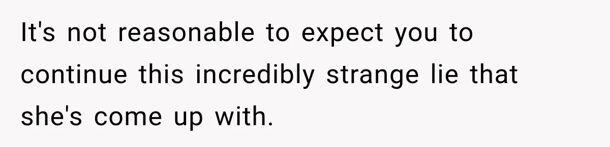 It's not reasonable to expect you to continue this incredibly strange lie that she's come up with.
