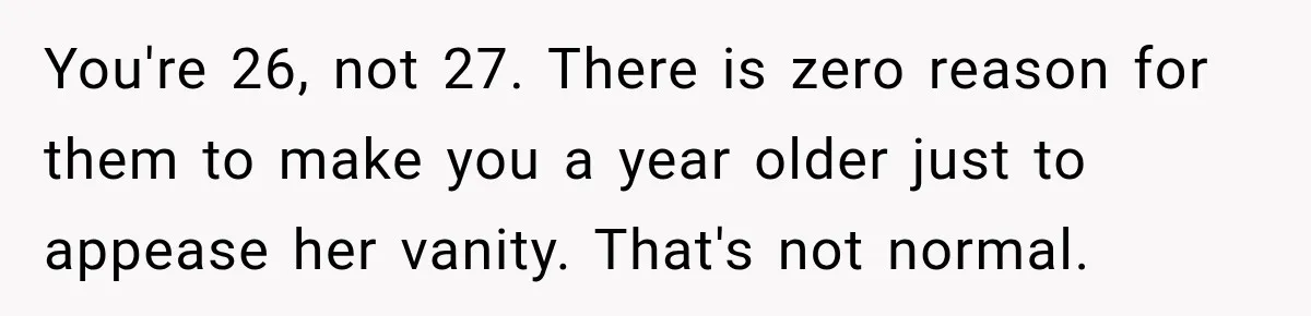 You're 26, not 27. There is zero reason for them to make you a year older just to appease her vanity. That's not normal.
