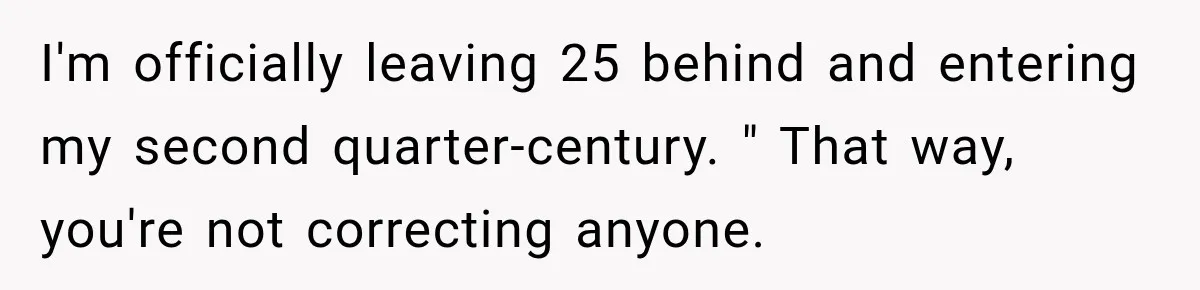 I'm officially leaving 25 behind and entering my second quarter-century. " That way, you're not correcting anyone.