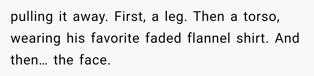 Man Thinks His Retired Dad Is Acting Younger Then Finds His Real Father Buried in the Basement pulling it away. First, a leg. Then a torso, wearing his favorite faded flannel shirt. And then… the face.