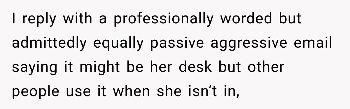 Coworker Invents a Rule to Claim a Hot Desk, Then Accidentally Gets Herself Reported to Management I reply with a professionally worded but admittedly equally passive aggressive email saying it might be her desk but other people use it when she isn’t in,