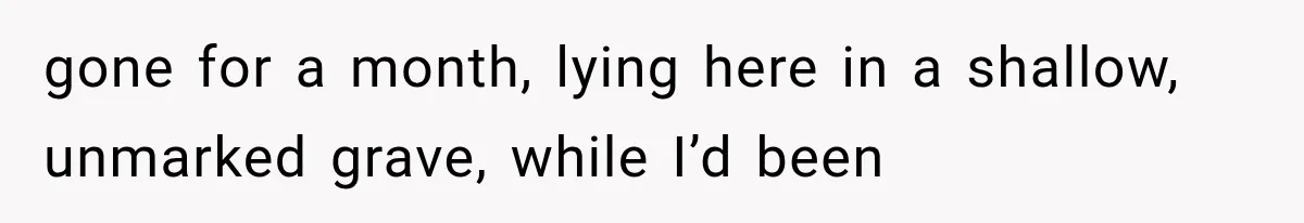 Man Thinks His Retired Dad Is Acting Younger Then Finds His Real Father Buried in the Basement gone for a month, lying here in a shallow, unmarked grave, while I’d been