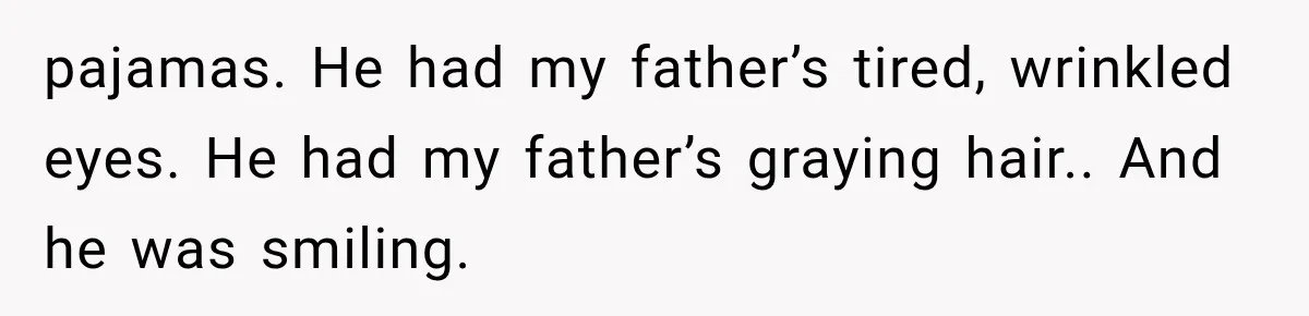 Man Thinks His Retired Dad Is Acting Younger Then Finds His Real Father Buried in the Basement pajamas. He had my father’s tired, wrinkled eyes. He had my father’s graying hair.. And he was smiling.