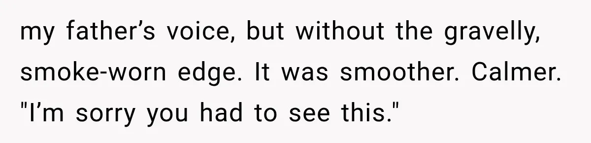 Man Thinks His Retired Dad Is Acting Younger Then Finds His Real Father Buried in the Basement my father’s voice, but without the gravelly, smoke-worn edge. It was smoother. Calmer. "I’m sorry you had to see this."