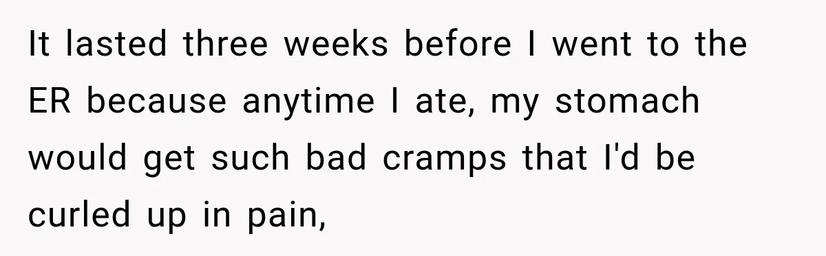 It lasted three weeks before I went to the ER because anytime I ate, my stomach would get such bad cramps that I'd be curled up in pain,