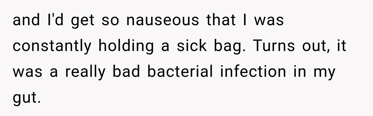 and I'd get so nauseous that I was constantly holding a sick bag. Turns out, it was a really bad bacterial infection in my gut.