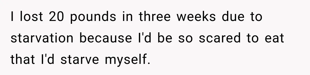 I lost 20 pounds in three weeks due to starvation because I'd be so scared to eat that I'd starve myself.