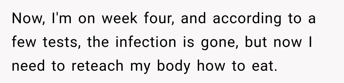 Now, I'm on week four, and according to a few tests, the infection is gone, but now I need to reteach my body how to eat.