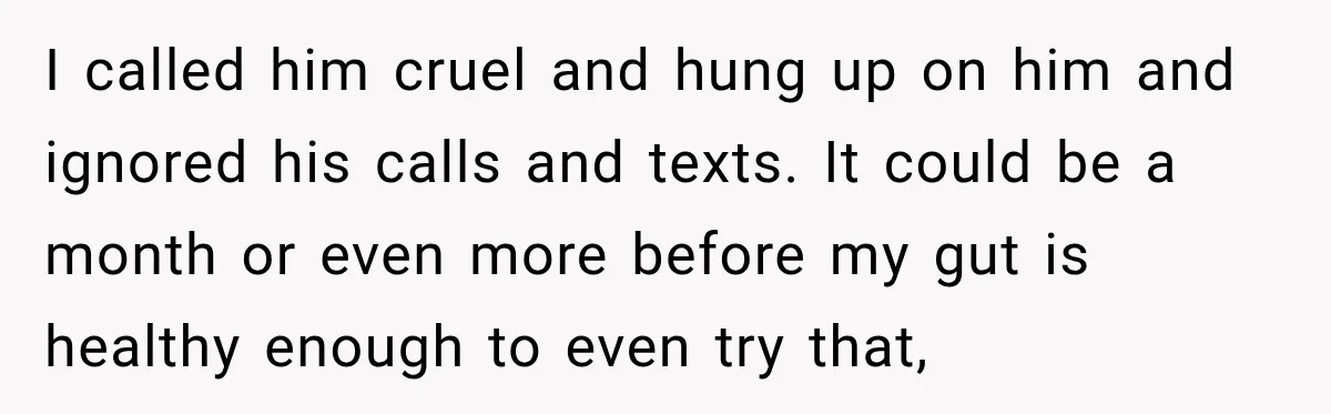 I called him cruel and hung up on him and ignored his calls and texts. It could be a month or even more before my gut is healthy enough to...