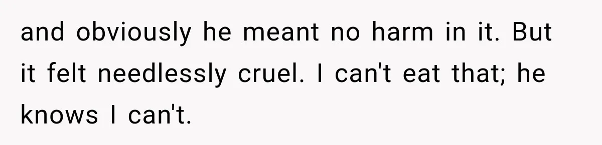 and obviously he meant no harm in it. But it felt needlessly cruel. I can't eat that; he knows I can't.