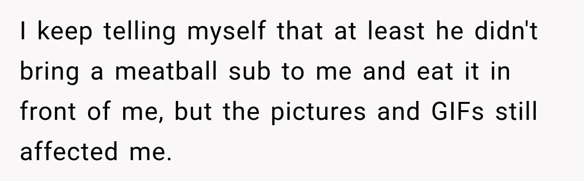 I keep telling myself that at least he didn't bring a meatball sub to me and eat it in front of me, but the pictures and GIFs still affected me.