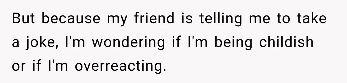 But because my friend is telling me to take a joke, I'm wondering if I'm being childish or if I'm overreacting.