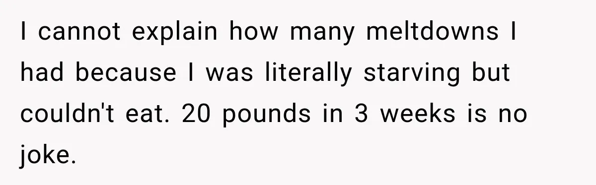 I cannot explain how many meltdowns I had because I was literally starving but couldn't eat. 20 pounds in 3 weeks is no joke.