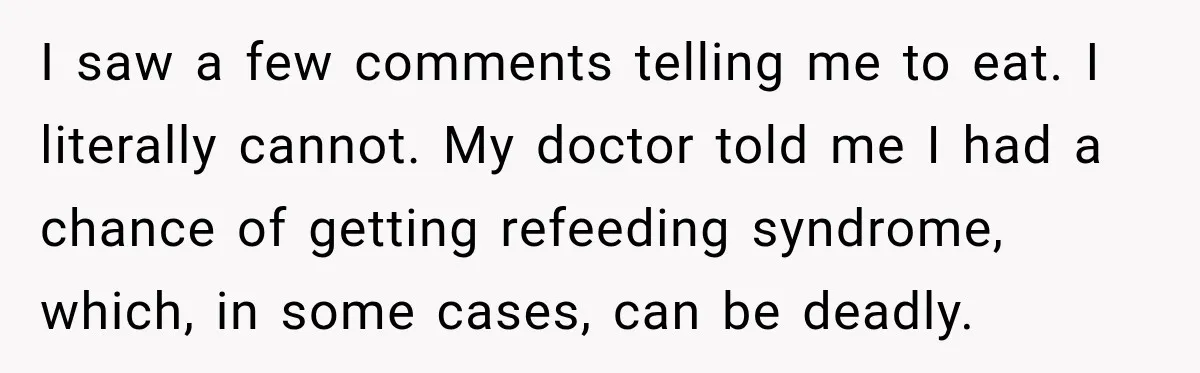 I saw a few comments telling me to eat. I literally cannot. My doctor told me I had a chance of getting refeeding syndrome, which, in some cases, can be...