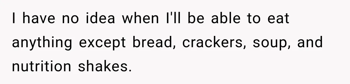 I have no idea when I'll be able to eat anything except bread, crackers, soup, and nutrition shakes.