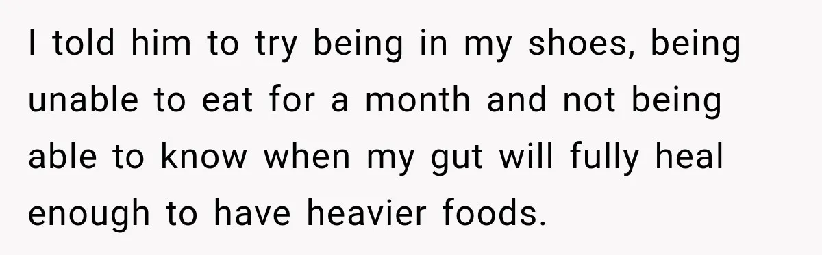 I told him to try being in my shoes, being unable to eat for a month and not being able to know when my gut will fully heal enough to...