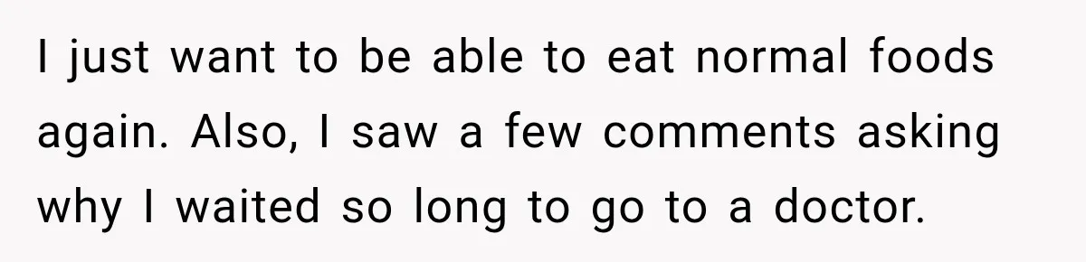 I just want to be able to eat normal foods again. Also, I saw a few comments asking why I waited so long to go to a doctor.