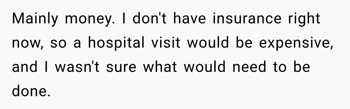 Mainly money. I don't have insurance right now, so a hospital visit would be expensive, and I wasn't sure what would need to be done.