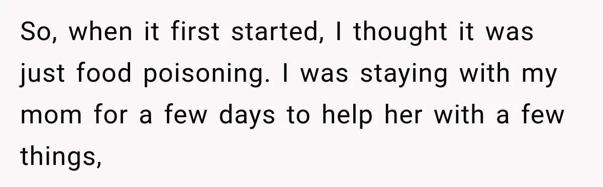 So, when it first started, I thought it was just food poisoning. I was staying with my mom for a few days to help her with a few things,