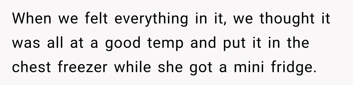 When we felt everything in it, we thought it was all at a good temp and put it in the chest freezer while she got a mini fridge.