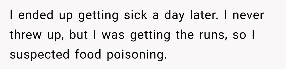 I ended up getting sick a day later. I never threw up, but I was getting the runs, so I suspected food poisoning.