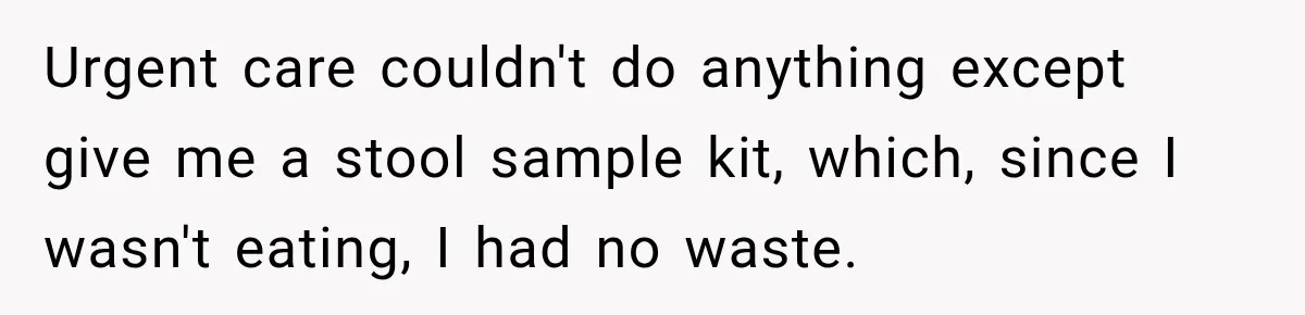 Urgent care couldn't do anything except give me a stool sample kit, which, since I wasn't eating, I had no waste.
