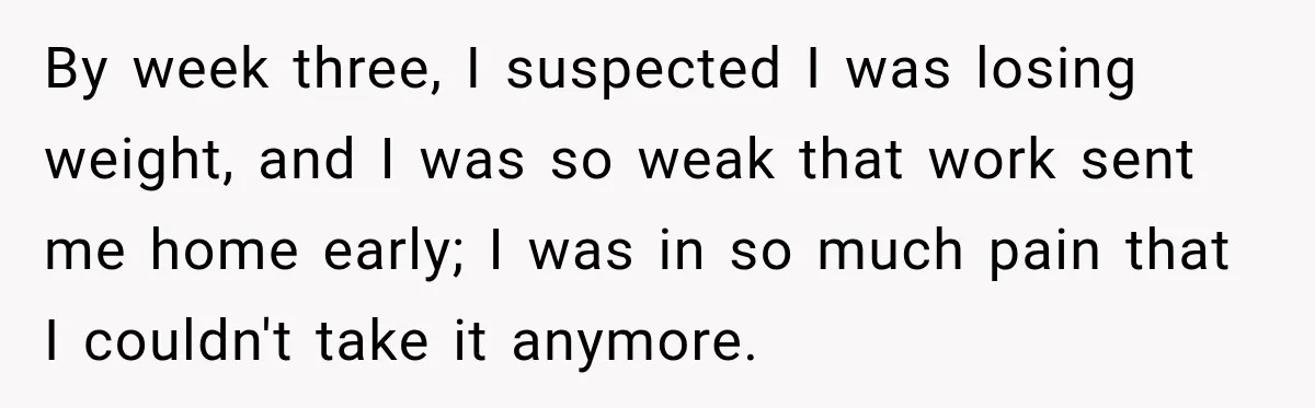 By week three, I suspected I was losing weight, and I was so weak that work sent me home early; I was in so much pain that I couldn't take...