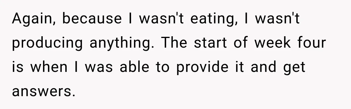Again, because I wasn't eating, I wasn't producing anything. The start of week four is when I was able to provide it and get answers.