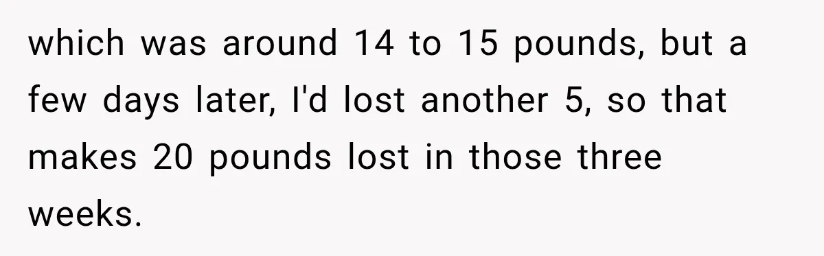 which was around 14 to 15 pounds, but a few days later, I'd lost another 5, so that makes 20 pounds lost in those three weeks.