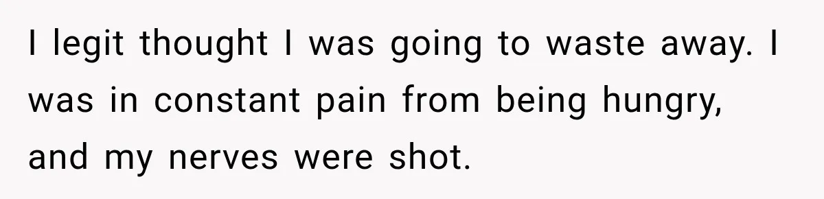 I legit thought I was going to waste away. I was in constant pain from being hungry, and my nerves were shot.